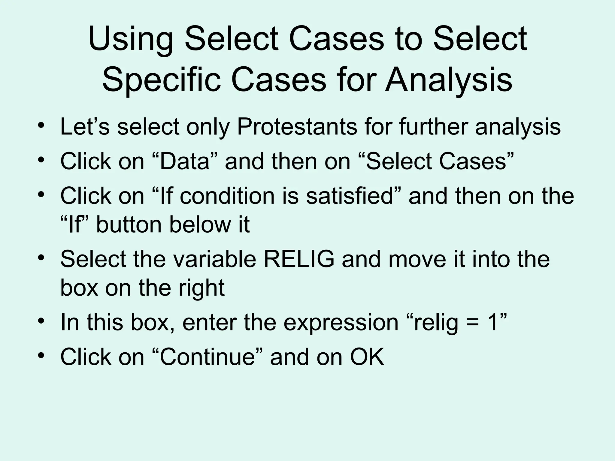 Using Select Cases to Select Specific Cases for Analysis • Let’s select only Protestants for further analysis • Click on “Data” and then on “Select Cases” • Click on “If condition is satisfied” and then on the “If” button below it • Select the variable RELIG and move it into the box on the right • In this box, enter the expression “relig = 1” • Click on “Continue” and on OK 