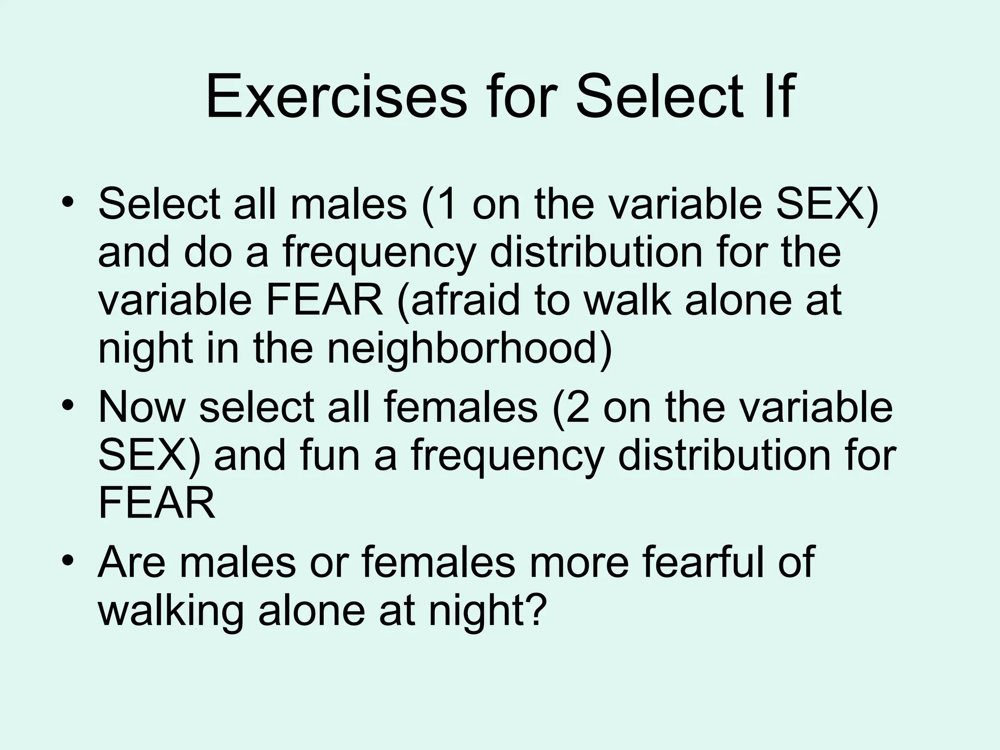Exercises for Select If • Select all males (1 on the variable SEX) and do a frequency distribution for the variable FEAR (afraid to walk alone at night in the neighborhood) • Now select all females (2 on the variable SEX) and fun a frequency distribution for FEAR • Are males or females more fearful of walking alone at night? 
