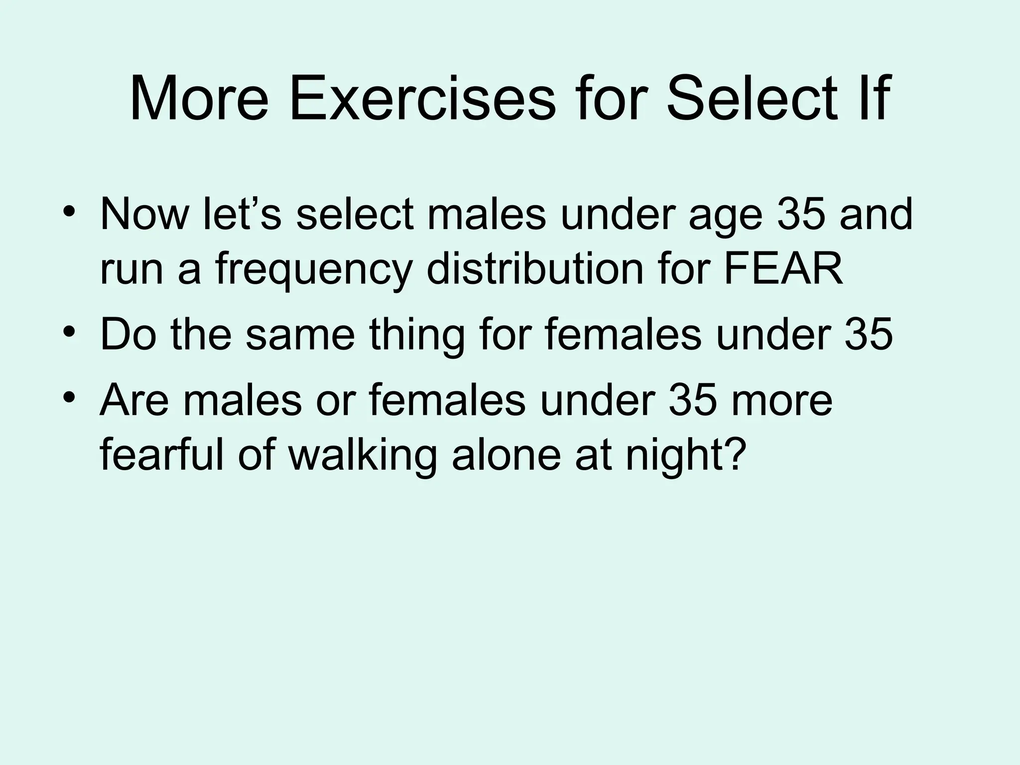 More Exercises for Select If • Now let’s select males under age 35 and run a frequency distribution for FEAR • Do the same thing for females under 35 • Are males or females under 35 more fearful of walking alone at night? 