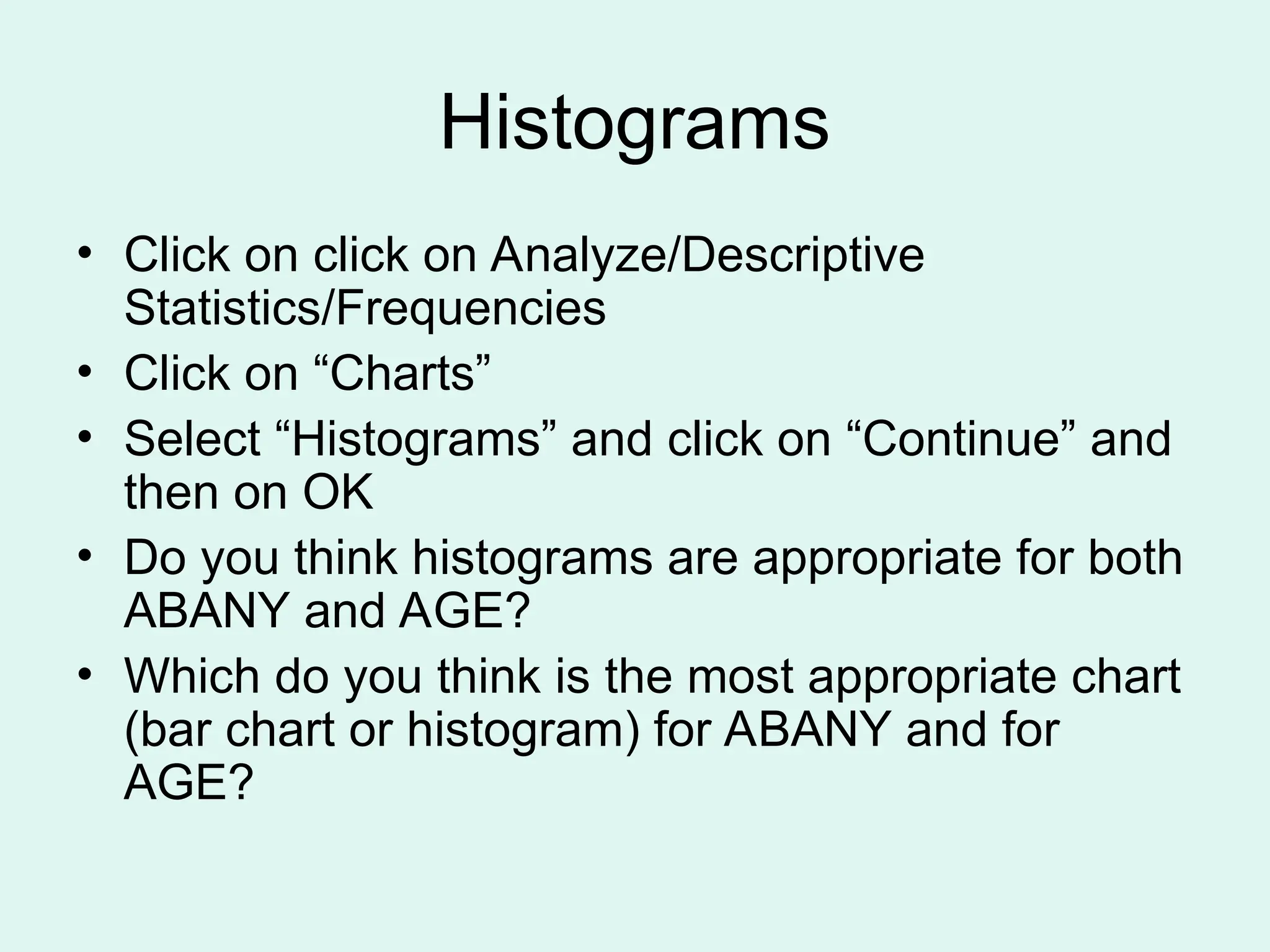 Histograms • Click on click on Analyze/Descriptive Statistics/Frequencies • Click on “Charts” • Select “Histograms” and click on “Continue” and then on OK • Do you think histograms are appropriate for both ABANY and AGE? • Which do you think is the most appropriate chart (bar chart or histogram) for ABANY and for AGE? 