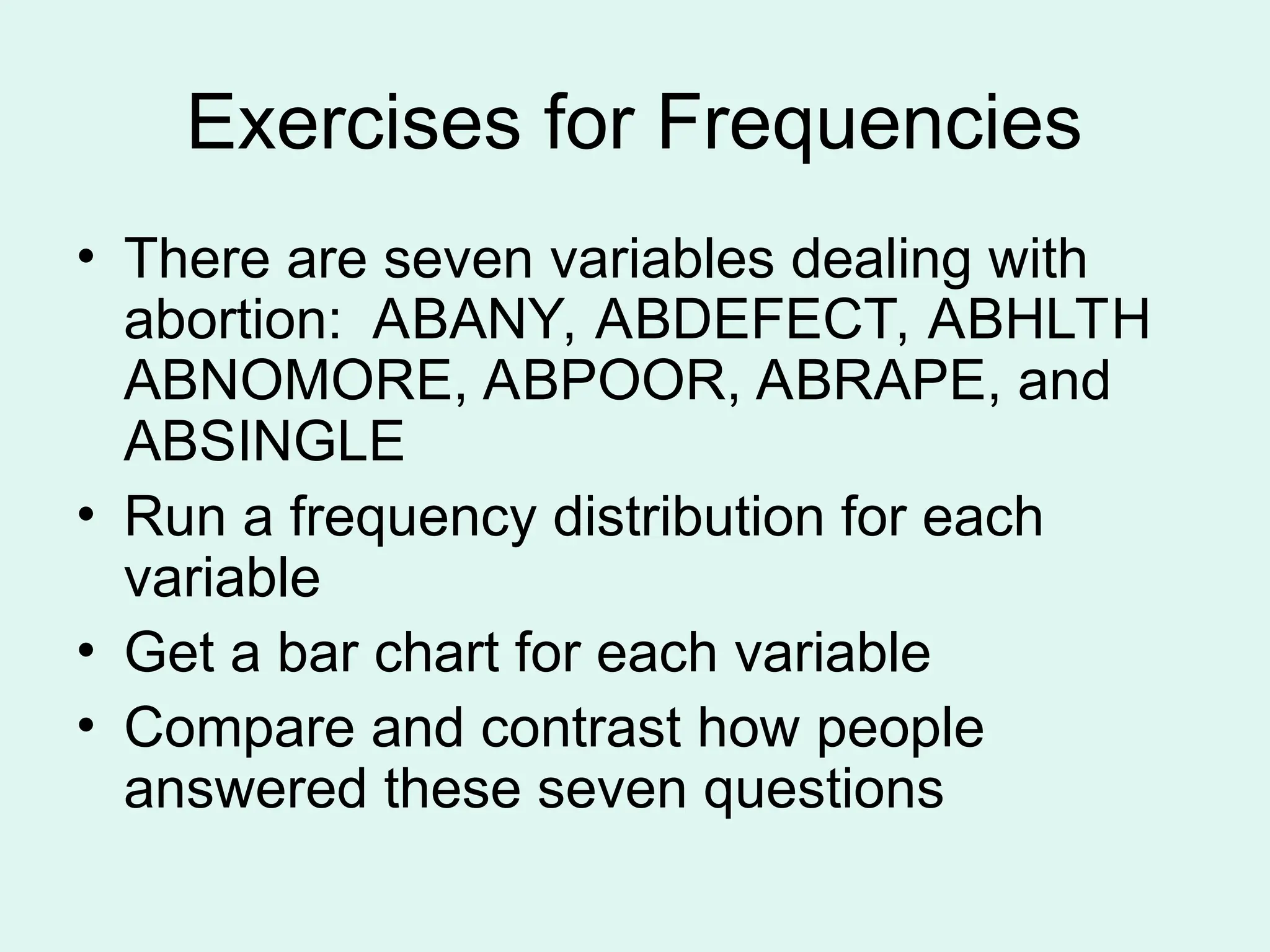 Exercises for Frequencies • There are seven variables dealing with abortion: ABANY, ABDEFECT, ABHLTH ABNOMORE, ABPOOR, ABRAPE, and ABSINGLE • Run a frequency distribution for each variable • Get a bar chart for each variable • Compare and contrast how people answered these seven questions 