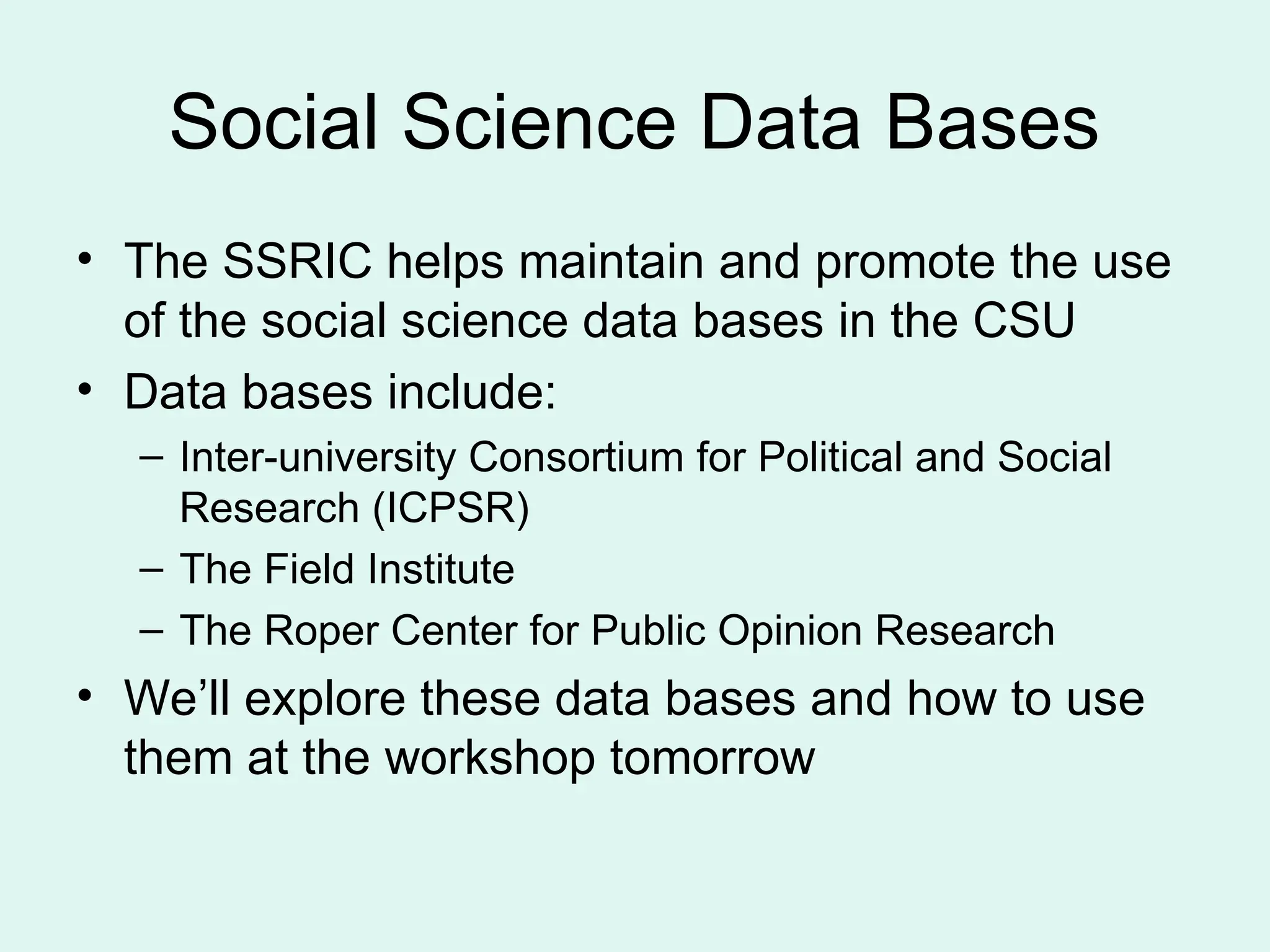 Social Science Data Bases • The SSRIC helps maintain and promote the use of the social science data bases in the CSU • Data bases include: – Inter-university Consortium for Political and Social Research (ICPSR) – The Field Institute – The Roper Center for Public Opinion Research • We’ll explore these data bases and how to use them at the workshop tomorrow 