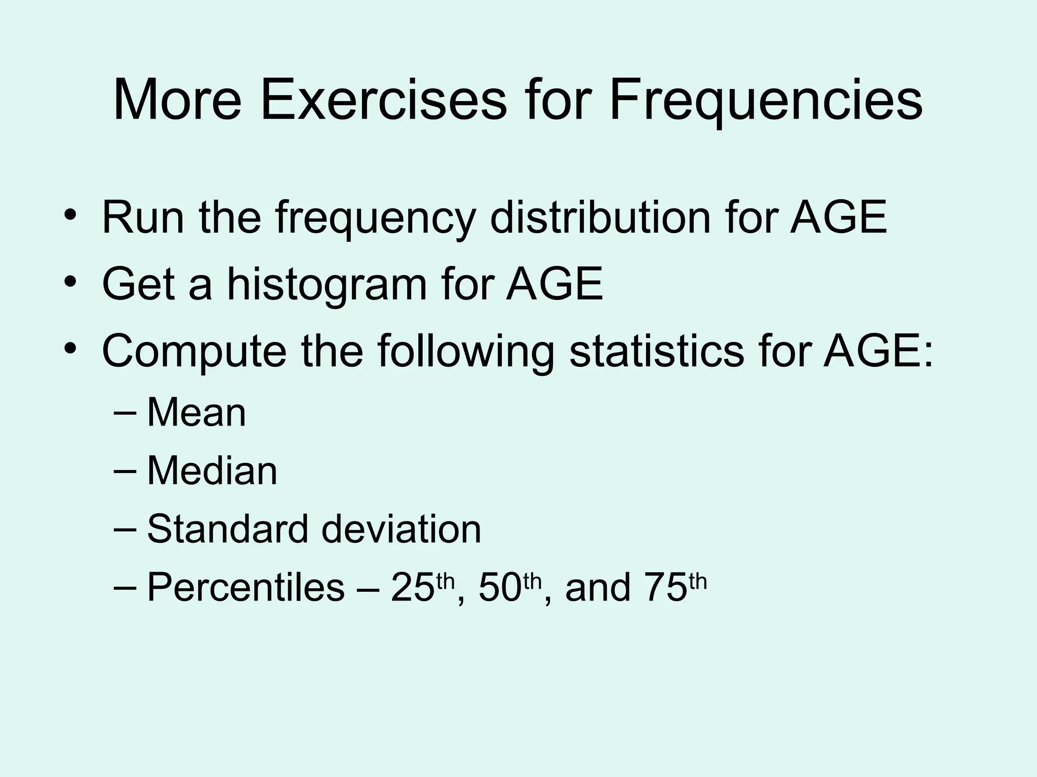 More Exercises for Frequencies • Run the frequency distribution for AGE • Get a histogram for AGE • Compute the following statistics for AGE: – Mean – Median – Standard deviation – Percentiles – 25th , 50th , and 75th 