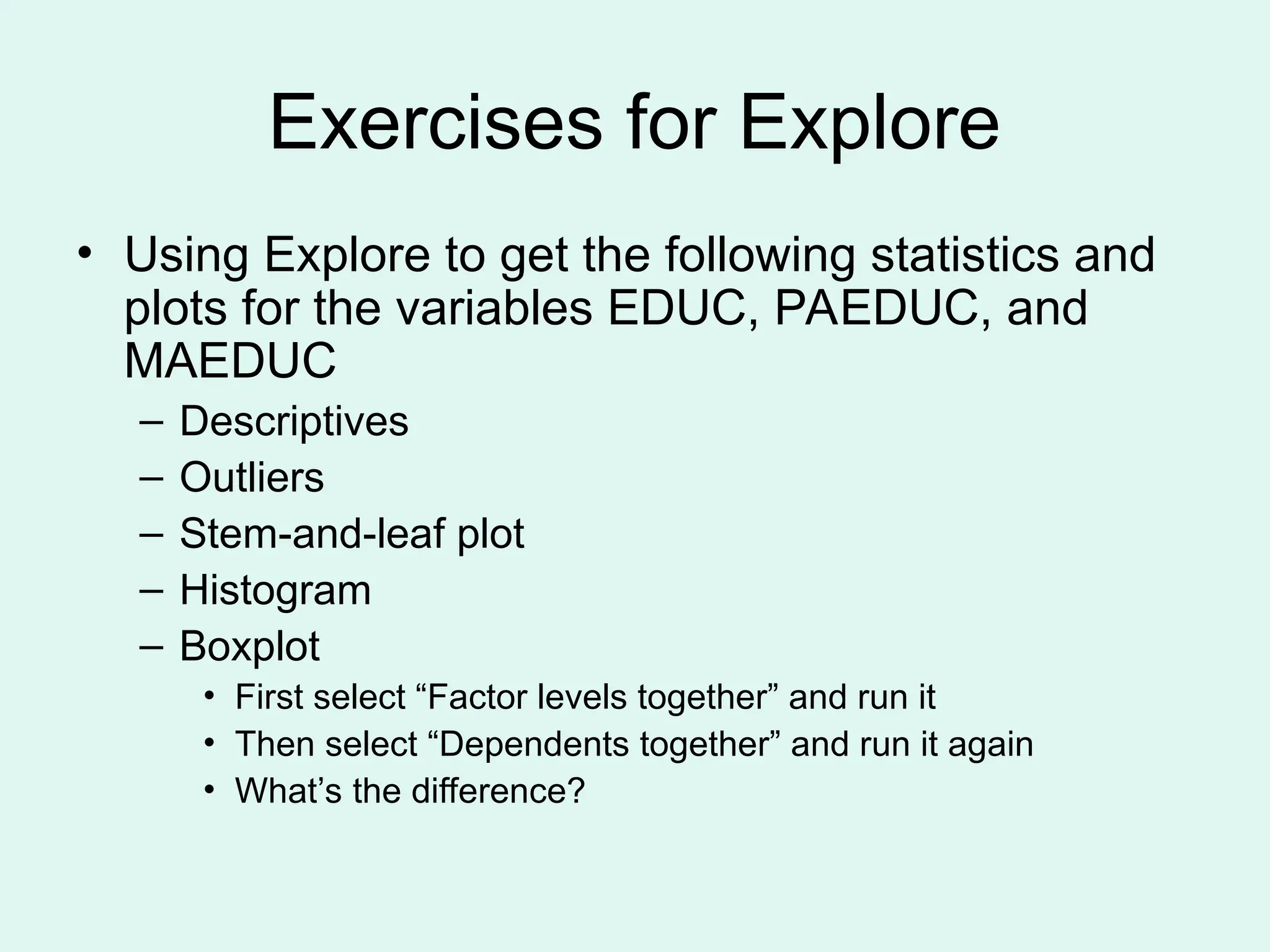 Exercises for Explore • Using Explore to get the following statistics and plots for the variables EDUC, PAEDUC, and MAEDUC – Descriptives – Outliers – Stem-and-leaf plot – Histogram – Boxplot • First select “Factor levels together” and run it • Then select “Dependents together” and run it again • What’s the difference? 