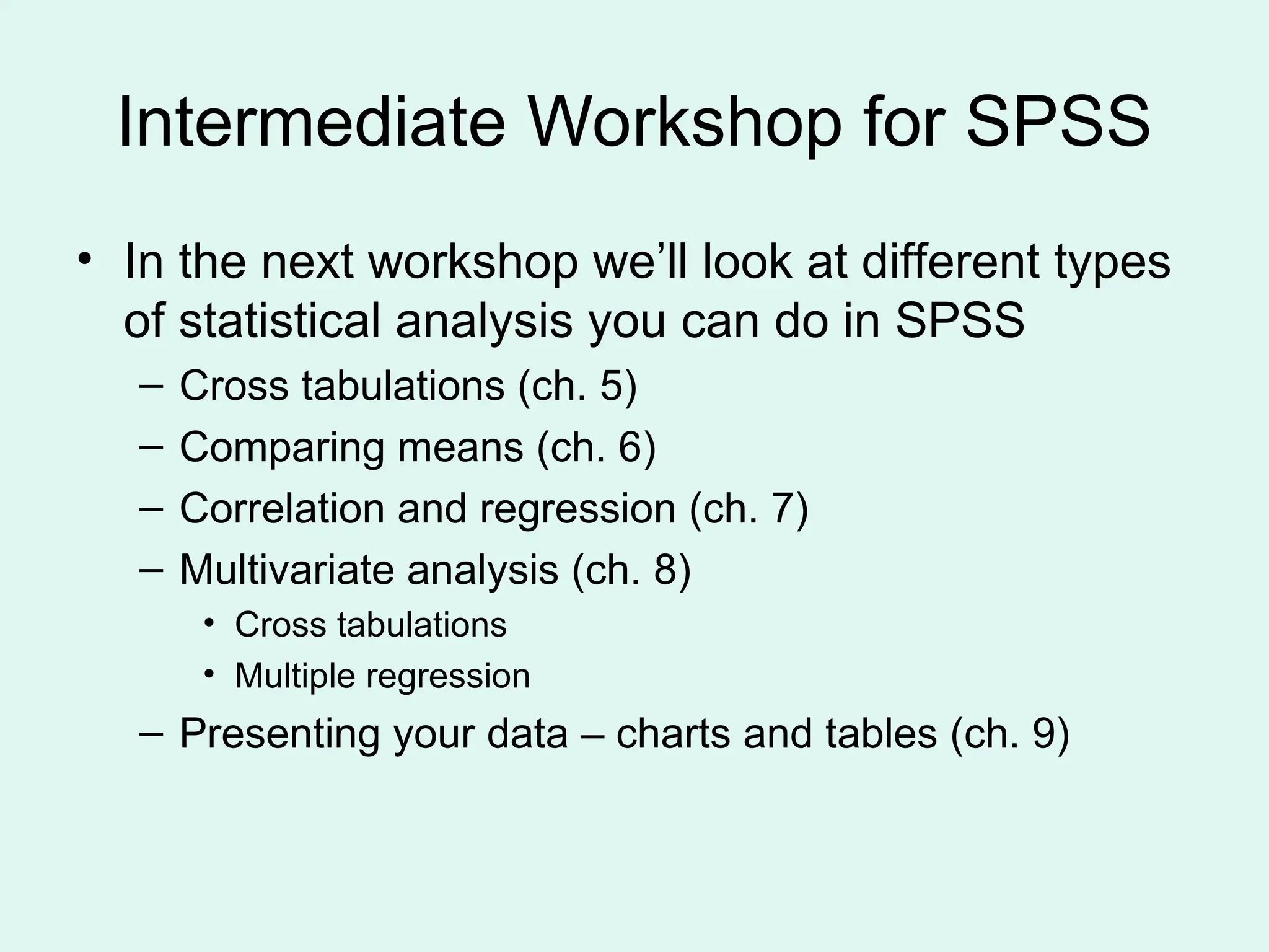 Intermediate Workshop for SPSS • In the next workshop we’ll look at different types of statistical analysis you can do in SPSS – Cross tabulations (ch. 5) – Comparing means (ch. 6) – Correlation and regression (ch. 7) – Multivariate analysis (ch. 8) • Cross tabulations • Multiple regression – Presenting your data – charts and tables (ch. 9) 