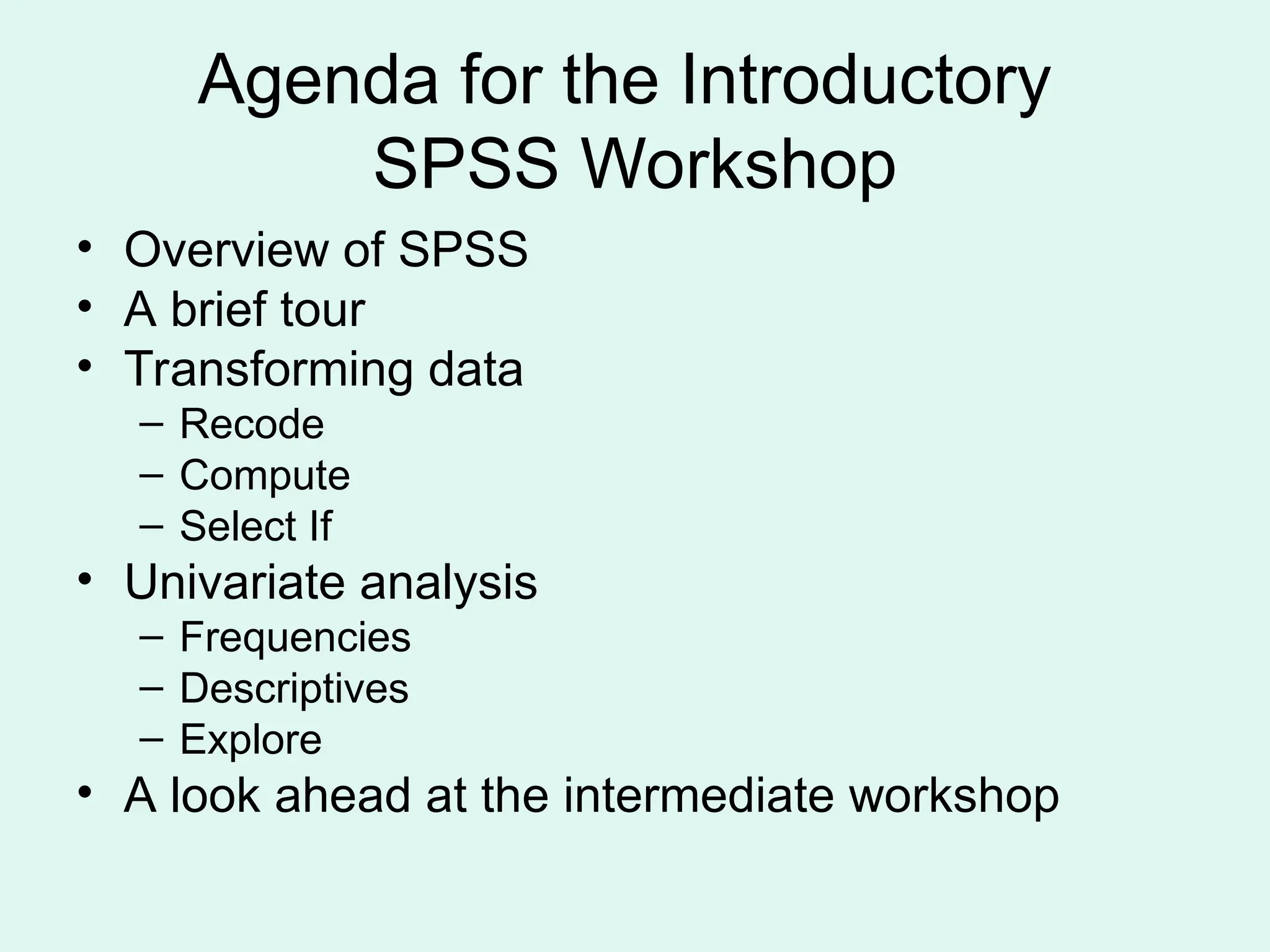 Agenda for the Introductory SPSS Workshop • Overview of SPSS • A brief tour • Transforming data – Recode – Compute – Select If • Univariate analysis – Frequencies – Descriptives – Explore • A look ahead at the intermediate workshop 