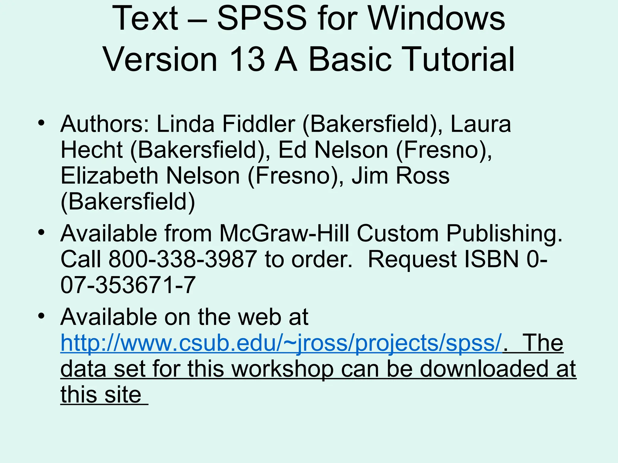Text – SPSS for Windows Version 13 A Basic Tutorial • Authors: Linda Fiddler (Bakersfield), Laura Hecht (Bakersfield), Ed Nelson (Fresno), Elizabeth Nelson (Fresno), Jim Ross (Bakersfield) • Available from McGraw-Hill Custom Publishing. Call 800-338-3987 to order. Request ISBN 0- 07-353671-7 • Available on the web at http://www.csub.edu/~jross/projects/spss/. The data set for this workshop can be downloaded at this site 