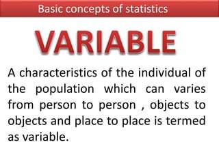 A characteristics of the individual of
the population which can varies
from person to person , objects to
objects and place to place is termed
as variable.
Basic concepts of statistics
 