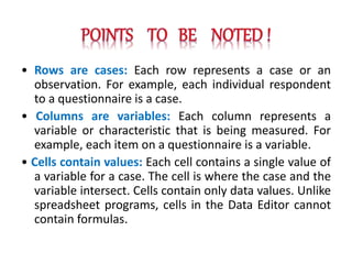 • Rows are cases: Each row represents a case or an
observation. For example, each individual respondent
to a questionnaire is a case.
• Columns are variables: Each column represents a
variable or characteristic that is being measured. For
example, each item on a questionnaire is a variable.
• Cells contain values: Each cell contains a single value of
a variable for a case. The cell is where the case and the
variable intersect. Cells contain only data values. Unlike
spreadsheet programs, cells in the Data Editor cannot
contain formulas.
 