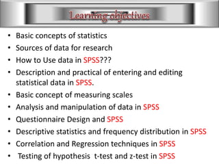 • Basic concepts of statistics
• Sources of data for research
• How to Use data in SPSS???
• Description and practical of entering and editing
statistical data in SPSS.
• Basic concept of measuring scales
• Analysis and manipulation of data in SPSS
• Questionnaire Design and SPSS
• Descriptive statistics and frequency distribution in SPSS
• Correlation and Regression techniques in SPSS
• Testing of hypothesis t-test and z-test in SPSS
 