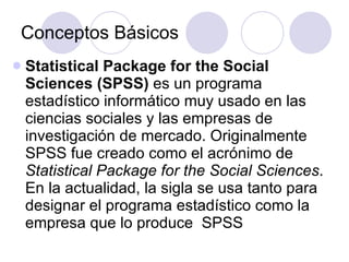 Conceptos Básicos Statistical Package for the Social Sciences (SPSS)  es un programa estadístico informático muy usado en las ciencias sociales y las empresas de investigación de mercado. Originalmente SPSS fue creado como el acrónimo de  Statistical Package for the Social Sciences . En la actualidad, la sigla se usa tanto para designar el programa estadístico como la empresa que lo produce  SPSS 