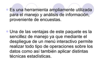 Es una herramienta ampliamente utilizada para el manejo y análisis de información, proveniente de encuestas . Una de las ventajas de este paquete es la sencillez de manejo ya que mediante el despliegue de un menú interactivo permite realizar todo tipo de operaciones sobre los datos como así también aplicar distintas técnicas estadísticas.   
