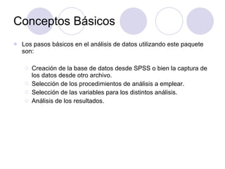 Conceptos Básicos Los pasos básicos en el análisis de datos utilizando este paquete son: Creación de la base de datos desde SPSS o bien la captura de los datos desde otro archivo. Selección de los procedimientos de análisis a emplear. Selección de las variables para los distintos análisis. Análisis de los resultados. 