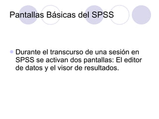 Pantallas Básicas del SPSS Durante el transcurso de una sesión en SPSS se activan dos pantallas: El editor de datos y el visor de resultados. 