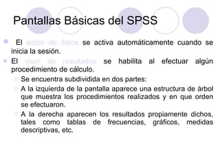 Pantallas Básicas del SPSS El  editor de datos  se activa automáticamente cuando se inicia la sesión.  El  visor de resultados  se habilita al efectuar algún procedimiento de cálculo.  Se encuentra subdividida en dos partes:  A la izquierda de la pantalla aparece una estructura de árbol que muestra los procedimientos realizados y en que orden se efectuaron.  A la derecha aparecen los resultados propiamente dichos, tales como tablas de frecuencias, gráficos, medidas descriptivas, etc. 