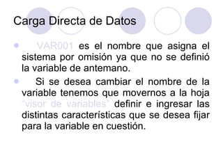 Carga Directa de Datos VAR001  es el nombre que asigna el sistema por omisión ya que no se definió la variable de antemano.  Si se desea cambiar el nombre de la variable tenemos que movernos a la hoja  “visor de variables”  definir e ingresar las distintas características que se desea fijar para la variable en cuestión. 
