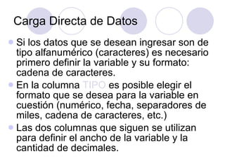 Carga Directa de Datos Si los datos que se desean ingresar son de tipo alfanumérico (caracteres) es necesario primero definir la variable y su formato: cadena de caracteres. En la columna  TIPO  es posible elegir el formato que se desea para la variable en cuestión (numérico, fecha, separadores de miles, cadena de caracteres, etc.)   Las dos columnas que siguen se utilizan para definir el ancho de la variable y la cantidad de decimales.   