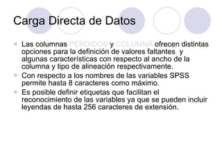 Carga Directa de Datos Las columnas  PERDIDOS  y  COLUMNA  ofrecen distintas opciones para la definición de valores faltantes  y algunas características con respecto al ancho de la columna y tipo de alineación respectivamente. Con respecto a los nombres de las variables SPSS permite hasta 8 caracteres como máximo. Es posible definir etiquetas que facilitan el reconocimiento de las variables ya que se pueden incluir leyendas de hasta 256 caracteres de extensión.   
