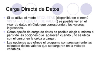 Carga Directa de Datos Si se utiliza el modo  ETIQUETAS  (disponible en el menú  VISTA    ETIQUETAS DE VALOR ) es posible ver en el visor de datos el rótulo que corresponde a los valores ingresados. Como opción de carga de datos es posible elegir el mismo a partir de las opciones que  aparecen cuando uno se ubica con el cursor en la celda a cargar.  Las opciones que ofrece el programa son precisamente las etiquetas de los valores que se cargaron en la vista de variables.  