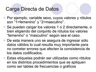 Carga Directa de Datos Por ejemplo, variable sexo, cuyos valores y rótulos son “1=femenino” y “2=masculino”.  Se pueden cargar los valores 1 o 2 directamente, o bien eligiendo del conjunto de rótulos los valores “femenino” o “masculino” según sea el caso.  De esta manera uno se asegura de ingresar sólo datos válidos lo cual resulta muy importante para no cometer errores que afecten la consistencia de los datos codificados.   Estas etiquetas podrán ser utilizadas como rótulos en los distintos procedimientos que se apliquen como ser tablas de frecuencias o gráficos   