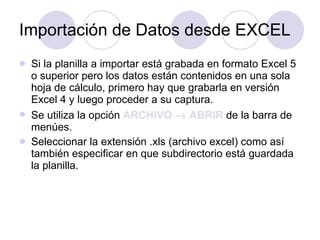 Importación de Datos desde EXCEL Si la planilla a importar está grabada en formato Excel 5 o superior pero los datos están contenidos en una sola hoja de cálculo, primero hay que grabarla en versión Excel 4 y luego proceder a su captura. Se utiliza la opción  ARCHIVO    ABRIR   de la barra de menúes.  Seleccionar la extensión .xls (archivo excel) como así también especificar en que subdirectorio está guardada la planilla.  