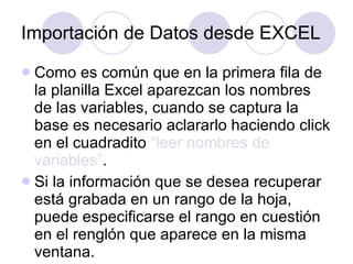 Importación de Datos desde EXCEL Como es común que en la primera fila de la planilla Excel aparezcan los nombres de las variables, cuando se captura la base es necesario aclararlo haciendo click en el cuadradito  “leer nombres de variables” . Si la información que se desea recuperar está grabada en un rango de la hoja, puede especificarse el rango en cuestión en el renglón que aparece en la misma ventana.   