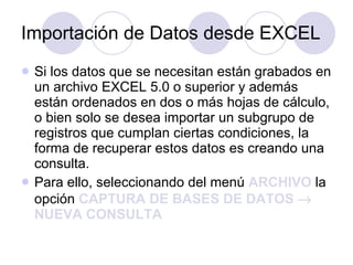 Importación de Datos desde EXCEL Si los datos que se necesitan están grabados en un archivo EXCEL 5.0 o superior y además están ordenados en dos o más hojas de cálculo, o bien solo se desea importar un subgrupo de registros que cumplan ciertas condiciones, la forma de recuperar estos datos es creando una consulta. Para ello, seleccionando del menú  ARCHIVO  la opción  CAPTURA DE BASES DE DATOS    NUEVA CONSULTA   