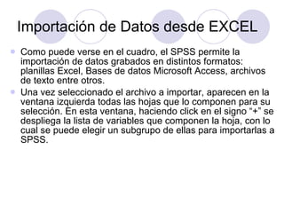 Importación de Datos desde EXCEL Como puede verse en el cuadro, el SPSS permite la importación de datos grabados en distintos formatos: planillas Excel, Bases de datos Microsoft Access, archivos de texto entre otros. Una vez seleccionado el archivo a importar, aparecen en la ventana izquierda todas las hojas que lo componen para su selección. En esta ventana, haciendo click en el signo “+” se despliega la lista de variables que componen la hoja, con lo cual se puede elegir un subgrupo de ellas para importarlas a SPSS. 