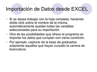 Importación de Datos desde EXCEL Si se desea trabajar con la hoja completa, haciendo doble click sobre el nombre de la misma, automáticamente quedan todas las variables seleccionadas para su importación . Otra de las posibilidades que ofrece el programa es importar los datos que cumplan con cierta condición . Por ejemplo, capturar de la base de graduados solamente aquellos que hayan cursado la carrera de licenciatura.   