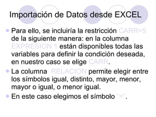 Importación de Datos desde EXCEL Para ello, se incluiría la restricción  CARR=5  de la siguiente manera: en la columna  EXPRESION 1  están disponibles todas las variables para definir la condición deseada, en nuestro caso se elige  CARR .   La columna  RELACION  permite elegir entre los símbolos igual, distinto, mayor, menor, mayor o igual, o menor igual . En este caso elegimos el símbolo  “=” . 