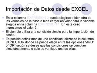 Importación de Datos desde EXCEL En la columna  EXPRESION 2  puede elegirse o bien otra de las variables de la base o bien cargar un valor para la variable elegida en la columna  EXPRESION 1.  En este caso ingresamos el valor 5.   El ejemplo utiliza una condición simple para la importación de casos.  Es posible definir más de una condición utilizando la columna CONECTOR donde se puede elegir entre las opciones “AND” o “OR” según se desee que las condiciones se cumplan simultáneamente o solo se verifique una de ellas.   