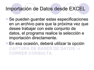 Importación de Datos desde EXCEL Se  pueden guardar estas especificaciones en un archivo para que la próxima vez que desee trabajar con este conjunto de datos, el programa realice la selección e importación directamente.  En esa ocasión, deberá utilizar la opción  CAPTURA DE BASES DE DATOS    CORRER CONSULTA. 
