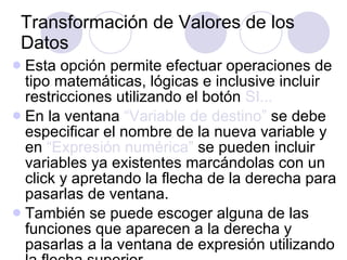Transformación de Valores de los Datos Esta opción permite efectuar operaciones de tipo matemáticas, lógicas e inclusive incluir restricciones utilizando el botón  SI...   En la ventana  “Variable de destino”  se debe especificar el nombre de la nueva variable y en  “Expresión numérica”  se pueden incluir variables ya existentes marcándolas con un click y apretando la flecha de la derecha para pasarlas de ventana. También se puede escoger alguna de las funciones que aparecen a la derecha y pasarlas a la ventana de expresión utilizando la flecha superior.   