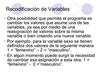 Recodificación de Variables   Otra posibilidad que permite el programa es cambiar los valores que asume una de las variables, ya sea por medio de una reasignación de valores sobre la misma variable o bien creando una nueva variable. Por ejemplo, para la variable sexo se tienen definidos dos valores de la siguiente manera: 1 = “femenino” – 2 = ”masculino”.  En algún momento puede surgir la necesidad de cambiar esa asignación a esta otra: 1 = “femenino” -  0 =”masculino”.   