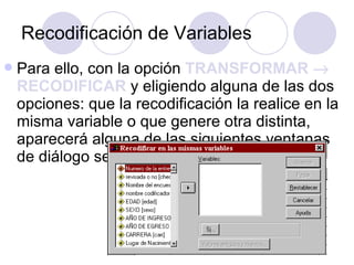 Recodificación de Variables Para ello, con la opción  TRANSFORMAR    RECODIFICAR  y eligiendo alguna de las dos opciones: que la recodificación la realice en la misma variable o que genere otra distinta, aparecerá alguna de las siguientes ventanas de diálogo según corresponda:   