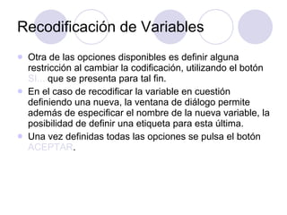 Recodificación de Variables Otra de las opciones disponibles es definir alguna restricción al cambiar la codificación, utilizando el botón  SI...  que se presenta para tal fin. En el caso de recodificar la variable en cuestión definiendo una nueva, la ventana de diálogo permite además de especificar el nombre de la nueva variable, la posibilidad de definir una etiqueta para esta última.   Una vez definidas todas las opciones se pulsa el botón  ACEPTAR .   
