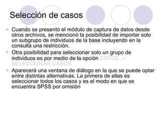 Selección de casos   Cuando se presentó el módulo de captura de datos desde otros archivos, se mencionó la posibilidad de importar solo un subgrupo de individuos de la base incluyendo en la consulta una restricción . Otra posibilidad para seleccionar solo un grupo de individuos es por medio de la opción  DATOS    SELECCIONAR CASOS   Aparecerá una ventana de diálogo en la que se puede optar entre distintas alternativas. La primera de ellas es seleccionar todos los casos y es el modo en que se encuentra SPSS por omisión   