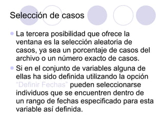Selección de casos La tercera posibilidad que ofrece la ventana es la selección aleatoria de casos, ya sea un porcentaje de casos del archivo o un número exacto de casos . Si en el conjunto de variables alguna de ellas ha sido definida utilizando la opción  “Definir Fechas”  pueden seleccionarse individuos que se encuentren dentro de un rango de fechas especificado para esta variable así definida.  