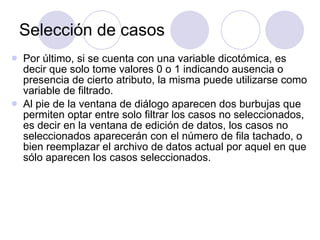 Selección de casos Por último, si se cuenta con una variable dicotómica, es decir que solo tome valores 0 o 1 indicando ausencia o presencia de cierto atributo, la misma puede utilizarse como variable de filtrado . Al pie de la ventana de diálogo aparecen dos burbujas que permiten optar entre solo filtrar los casos no seleccionados, es decir en la ventana de edición de datos, los casos no seleccionados aparecerán con el número de fila tachado, o bien reemplazar el archivo de datos actual por aquel en que sólo aparecen los casos seleccionados.   