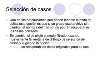Selección de casos Una de las precauciones que deben tenerse cuando se utiliza esta opción es que si se graba este archivo sin cambiar el nombre del mismo, no podrán recuperarse los casos borrados.  En cambio, si se eligió el modo filtrado, usando nuevamente la ventana de diálogo de selección de casos y eligiendo la opción  “seleccionar todos los casos”,  se recuperan los datos originales para su uso. 