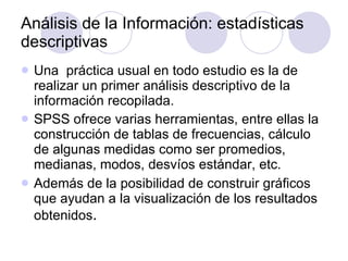 Análisis de la Información: estadísticas descriptivas   Una  práctica usual en todo estudio es la de realizar un primer análisis descriptivo de la información recopilada . SPSS ofrece varias herramientas, entre ellas la construcción de tablas de frecuencias, cálculo de algunas medidas como ser promedios, medianas, modos, desvíos estándar, etc . Además de la posibilidad de construir gráficos que ayudan a la visualización de los resultados obtenidos . 