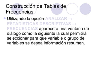 Construcción de Tablas de Frecuencias   Utilizando la opción  ANALIZAR    ESTADISTICAS DESCRIPTIVAS    FRECUENCIAS  aparecerá una ventana de diálogo como la siguiente la cual permitirá seleccionar para que variable o grupo de variables se desea información resumen.   