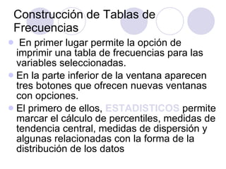 Construcción de Tablas de Frecuencias En primer lugar permite la opción de imprimir una tabla de frecuencias para las variables seleccionadas . En la parte inferior de la ventana aparecen tres botones que ofrecen nuevas ventanas con opciones.  El primero de ellos,  ESTADISTICOS   permite marcar el cálculo de percentiles, medidas de tendencia central, medidas de dispersión y algunas relacionadas con la forma de la distribución de los datos   