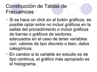 Construcción de Tablas de Frecuencias Si se hace un click en el botón gráficos, es posible optar entre no incluir gráficos en la salida del procedimiento o incluir gráficos de barras o gráficos de sectores, adecuados en el caso de tener variables con  valores de tipo discreto o bien, datos categóricos . En cambio si la variable en estudio es de tipo continua, el gráfico más apropiado es el histograma . 
