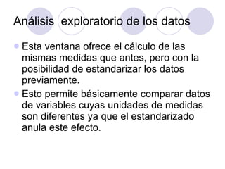 Análisis  exploratorio de los datos Esta ventana ofrece el cálculo de las mismas medidas que antes, pero con la posibilidad de estandarizar los datos previamente.  Esto permite básicamente comparar datos de variables cuyas unidades de medidas son diferentes ya que el estandarizado anula este efecto. 