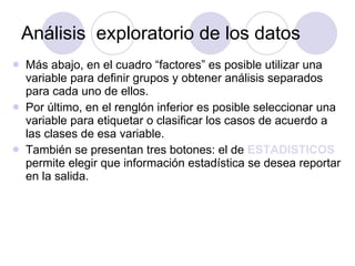 Análisis  exploratorio de los datos Más abajo, en el cuadro “factores” es posible utilizar una variable para definir grupos y obtener análisis separados para cada uno de ellos.  Por último, en el renglón inferior es posible seleccionar una variable para etiquetar o clasificar los casos de acuerdo a las clases de esa variable. También se presentan tres botones: el de  ESTADISTICOS  permite elegir que información estadística se desea reportar en la salida.  