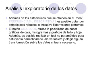 Análisis  exploratorio de los datos Además de los estadísticos que se ofrecen en el  menú  FRECUENCIAS  o  DESCRIPTIVAS  es posible optar por estadísticos robustos e inclusive listar valores extremos. El botón  GRAFICOS  ofrece la posibilidad de hacer gráficos de caja, histogramas y gráficos de tallo y hoja. Además, es posible realizar un test no paramétrico para estudiar la normalidad de la/s variable/s y elegir alguna transformación sobre los datos si fuera necesario .  