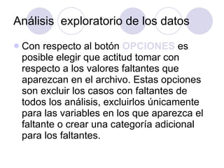 Análisis  exploratorio de los datos Con respecto al botón  OPCIONES  es posible elegir que actitud tomar con respecto a los valores faltantes que aparezcan en el archivo. Estas opciones son excluir los casos con faltantes de todos los análisis, excluirlos únicamente para las variables en los que aparezca el faltante o crear una categoría adicional para los faltantes.   