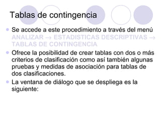 Tablas de contingencia Se accede a este procedimiento a través del menú  ANALIZAR    ESTADISTICAS DESCRIPTIVAS    TABLAS DE CONTINGENCIA   Ofrece la posibilidad de crear tablas con dos o más criterios de clasificación como así también algunas pruebas y medidas de asociación para tablas de dos clasificaciones.   La ventana de diálogo que se despliega es la siguiente: 