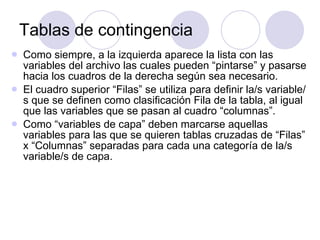 Tablas de contingencia Como siempre, a la izquierda aparece la lista con las variables del archivo las cuales pueden “pintarse” y pasarse hacia los cuadros de la derecha según sea necesario.  El cuadro superior “Filas” se utiliza para definir la/s variable/s que se definen como clasificación Fila de la tabla, al igual que las variables que se pasan al cuadro “columnas”. Como “variables de capa” deben marcarse aquellas variables para las que se quieren tablas cruzadas de “Filas” x “Columnas” separadas para cada una categoría de la/s variable/s de capa.  